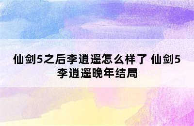 仙剑5之后李逍遥怎么样了 仙剑5李逍遥晚年结局